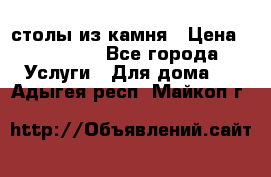 столы из камня › Цена ­ 55 000 - Все города Услуги » Для дома   . Адыгея респ.,Майкоп г.